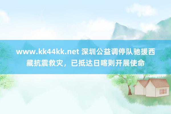 www.kk44kk.net 深圳公益调停队驰援西藏抗震救灾，已抵达日喀则开展使命