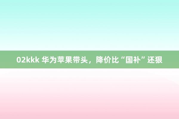 02kkk 华为苹果带头，降价比“国补”还狠