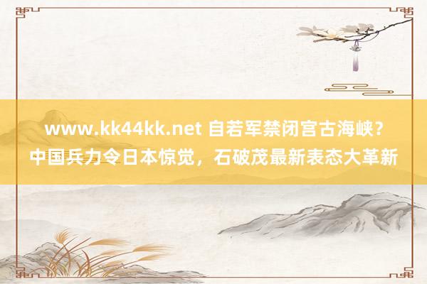 www.kk44kk.net 自若军禁闭宫古海峡？中国兵力令日本惊觉，石破茂最新表态大革新