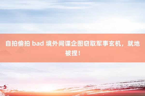 自拍偷拍 bad 境外间谍企图窃取军事玄机，就地被捏！