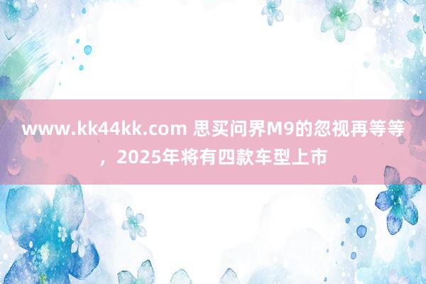 www.kk44kk.com 思买问界M9的忽视再等等，2025年将有四款车型上市