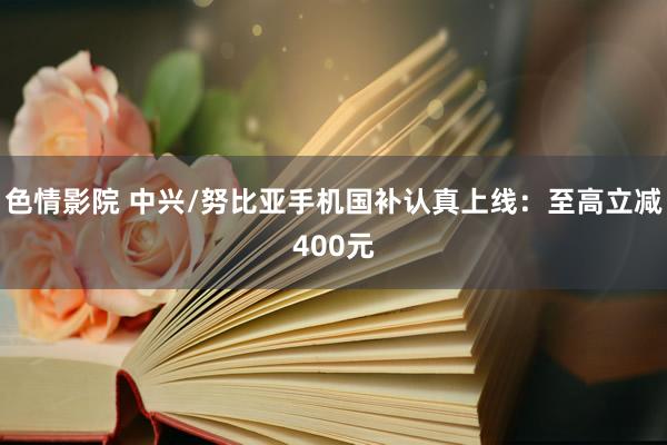色情影院 中兴/努比亚手机国补认真上线：至高立减400元