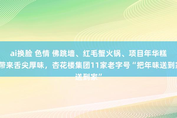ai换脸 色情 佛跳墙、红毛蟹火锅、项目年华糕点带来舌尖厚味，杏花楼集团11家老字号“把年味送到家”