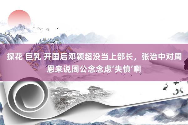探花 巨乳 开国后邓颖超没当上部长，张治中对周恩来说周公念念虑‘失慎’啊