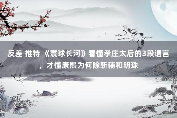 反差 推特 《寰球长河》看懂孝庄太后的3段遗言，才懂康熙为何除靳辅和明珠