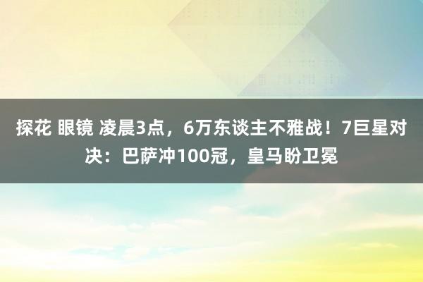 探花 眼镜 凌晨3点，6万东谈主不雅战！7巨星对决：巴萨冲100冠，皇马盼卫冕
