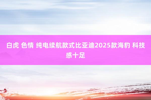 白虎 色情 纯电续航款式比亚迪2025款海豹 科技感十足