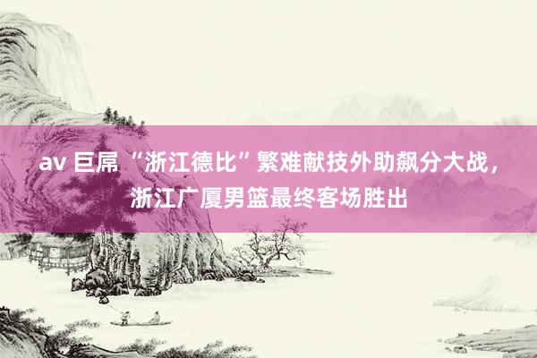 av 巨屌 “浙江德比”繁难献技外助飙分大战，浙江广厦男篮最终客场胜出