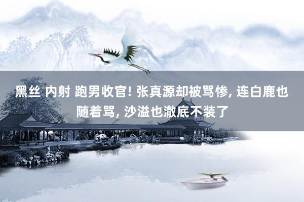 黑丝 内射 跑男收官! 张真源却被骂惨， 连白鹿也随着骂， 沙溢也澈底不装了