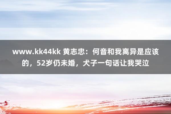 www.kk44kk 黄志忠：何音和我离异是应该的，52岁仍未婚，犬子一句话让我哭泣