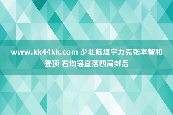 www.kk44kk.com 少壮陈垣宇力克张本智和登顶 石洵瑶直落四局封后