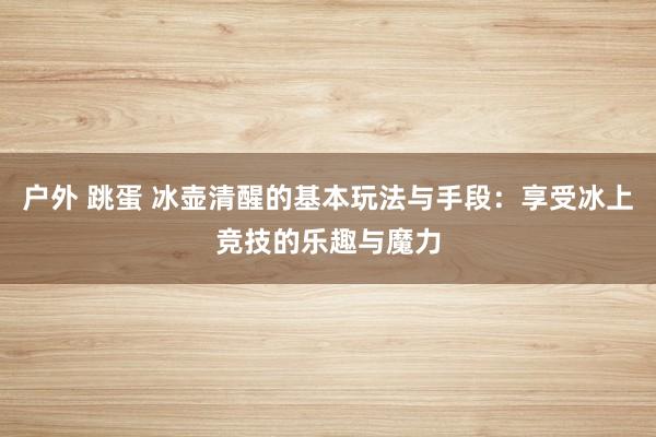 户外 跳蛋 冰壶清醒的基本玩法与手段：享受冰上竞技的乐趣与魔力