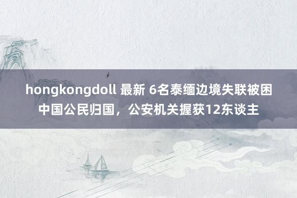 hongkongdoll 最新 6名泰缅边境失联被困中国公民归国，公安机关握获12东谈主