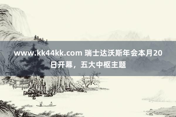 www.kk44kk.com 瑞士达沃斯年会本月20日开幕，五大中枢主题