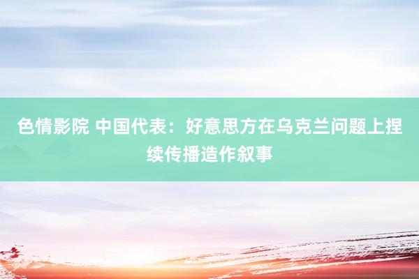 色情影院 中国代表：好意思方在乌克兰问题上捏续传播造作叙事