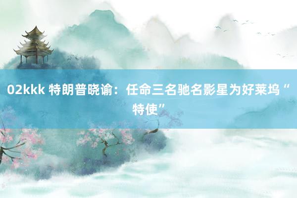 02kkk 特朗普晓谕：任命三名驰名影星为好莱坞“特使”