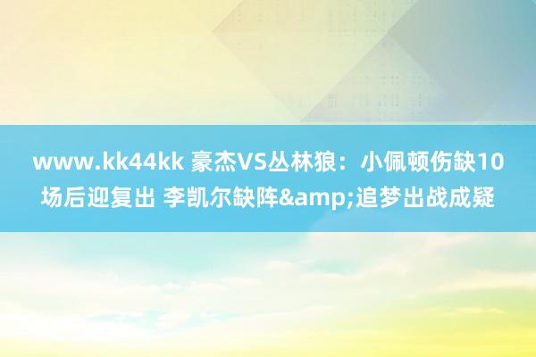 www.kk44kk 豪杰VS丛林狼：小佩顿伤缺10场后迎复出 李凯尔缺阵&追梦出战成疑