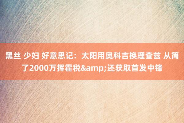 黑丝 少妇 好意思记：太阳用奥科吉换理查兹 从简了2000万挥霍税&还获取首发中锋