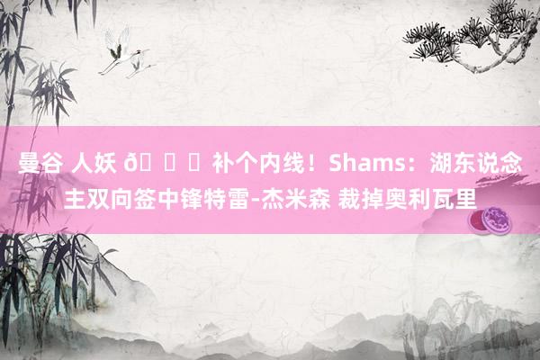曼谷 人妖 👀补个内线！Shams：湖东说念主双向签中锋特雷-杰米森 裁掉奥利瓦里
