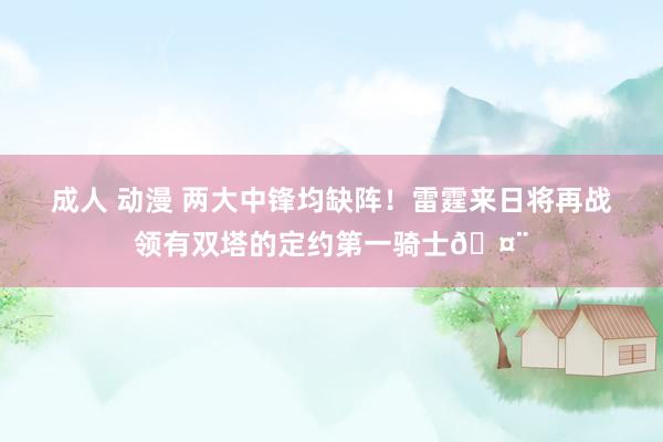 成人 动漫 两大中锋均缺阵！雷霆来日将再战领有双塔的定约第一骑士🤨