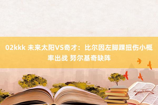 02kkk 未来太阳VS奇才：比尔因左脚踝扭伤小概率出战 努尔基奇缺阵