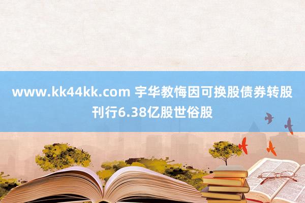 www.kk44kk.com 宇华教悔因可换股债券转股刊行6.38亿股世俗股