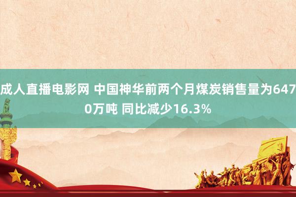 成人直播电影网 中国神华前两个月煤炭销售量为6470万吨 同比减少16.3%
