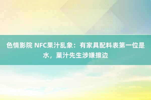 色情影院 NFC果汁乱象：有家具配料表第一位是水，菓汁先生涉嫌擦边