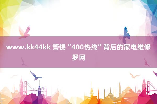 www.kk44kk 警惕“400热线”背后的家电维修罗网