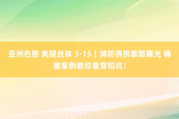 亚洲色图 美腿丝袜 3·15｜消防诱拐套路曝光 确凿案例教你看穿陷坑！
