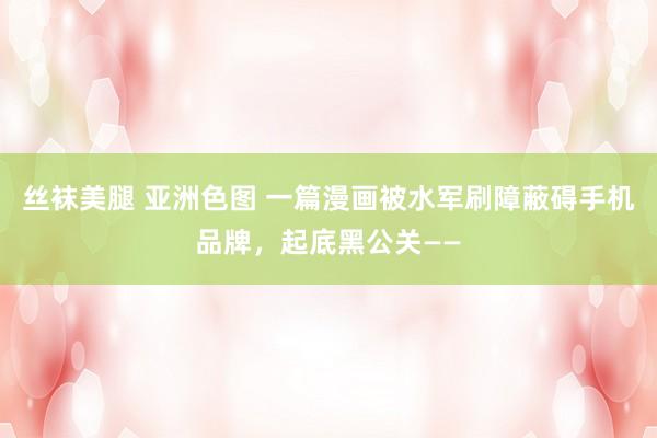 丝袜美腿 亚洲色图 一篇漫画被水军刷障蔽碍手机品牌，起底黑公关——