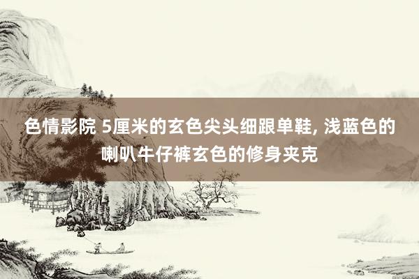 色情影院 5厘米的玄色尖头细跟单鞋， 浅蓝色的喇叭牛仔裤玄色的修身夹克