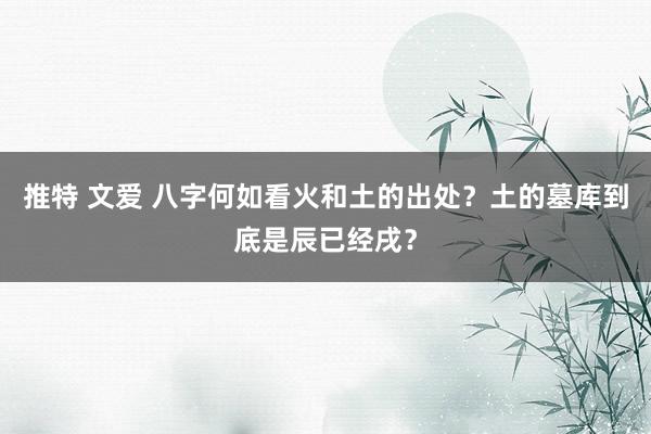 推特 文爱 八字何如看火和土的出处？土的墓库到底是辰已经戌？