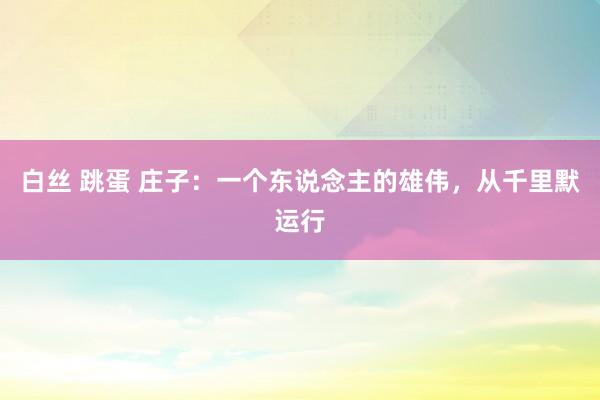 白丝 跳蛋 庄子：一个东说念主的雄伟，从千里默运行