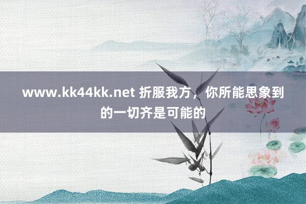 www.kk44kk.net 折服我方，你所能思象到的一切齐是可能的
