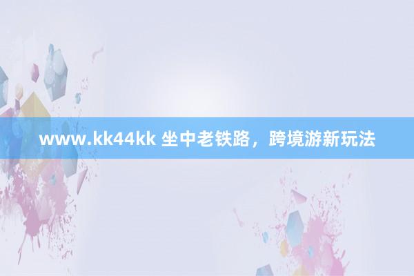 www.kk44kk 坐中老铁路，跨境游新玩法