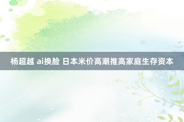杨超越 ai换脸 日本米价高潮推高家庭生存资本