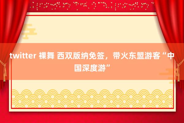 twitter 裸舞 西双版纳免签，带火东盟游客“中国深度游”