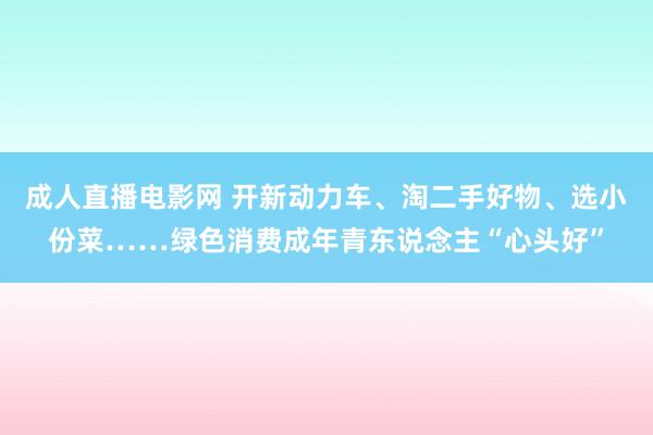 成人直播电影网 开新动力车、淘二手好物、选小份菜……绿色消费成年青东说念主“心头好”