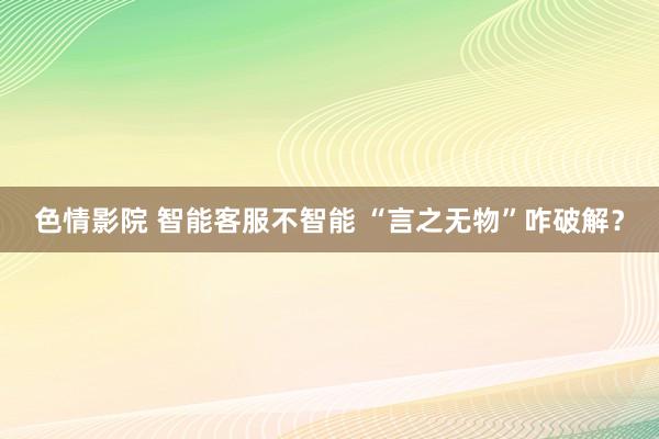 色情影院 智能客服不智能 “言之无物”咋破解？
