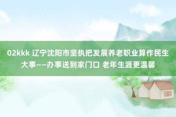 02kkk 辽宁沈阳市坚执把发展养老职业算作民生大事——办事送到家门口 老年生涯更温馨
