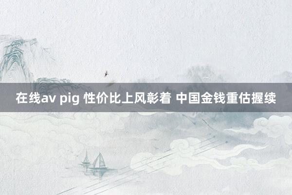 在线av pig 性价比上风彰着 中国金钱重估握续