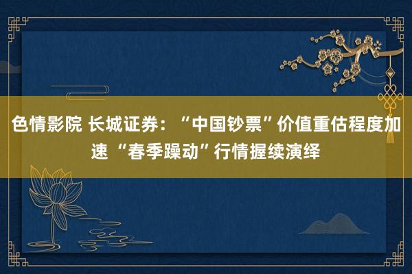 色情影院 长城证券：“中国钞票”价值重估程度加速 “春季躁动”行情握续演绎