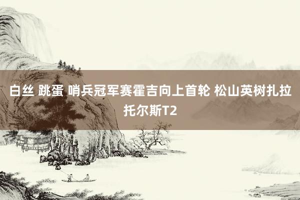 白丝 跳蛋 哨兵冠军赛霍吉向上首轮 松山英树扎拉托尔斯T2
