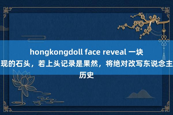 hongkongdoll face reveal 一块不该出现的石头，若上头记录是果然，将绝对改写东说念主类历史