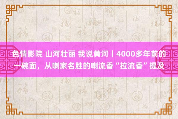 色情影院 山河壮丽 我说黄河丨4000多年前的一碗面，从喇家名胜的喇流香“拉流香”提及