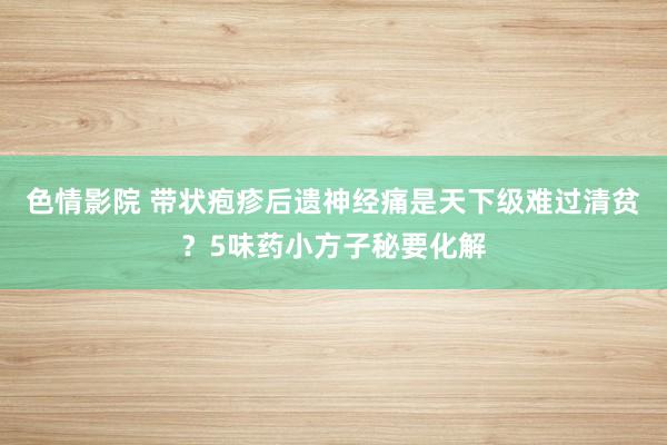 色情影院 带状疱疹后遗神经痛是天下级难过清贫？5味药小方子秘要化解