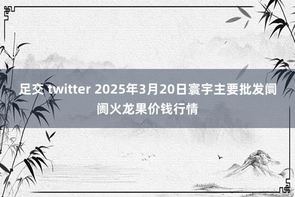 足交 twitter 2025年3月20日寰宇主要批发阛阓火龙果价钱行情