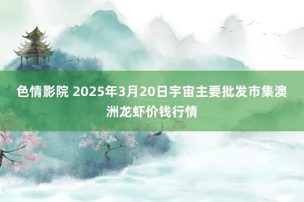 色情影院 2025年3月20日宇宙主要批发市集澳洲龙虾价钱行情