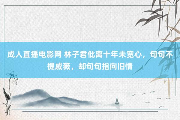 成人直播电影网 林子君仳离十年未宽心，句句不提戚薇，却句句指向旧情